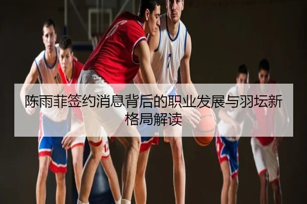 陈雨菲签约消息背后的职业发展与羽坛新格局解读