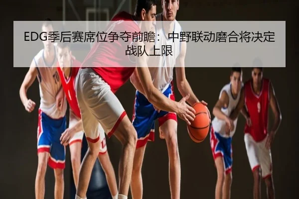EDG季后赛席位争夺前瞻：中野联动磨合将决定战队上限
