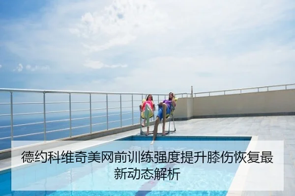 德约科维奇美网前训练强度提升膝伤恢复最新动态解析
